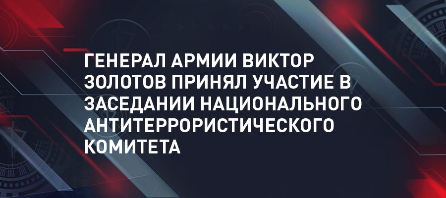 Генерал армии Виктор Золотов принял участие в заседании Национального антитеррористического комитета