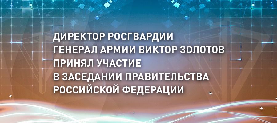 Директор Росгвардии генерал армии Виктор Золотов принял участие в заседании Правительства Российской Федерации